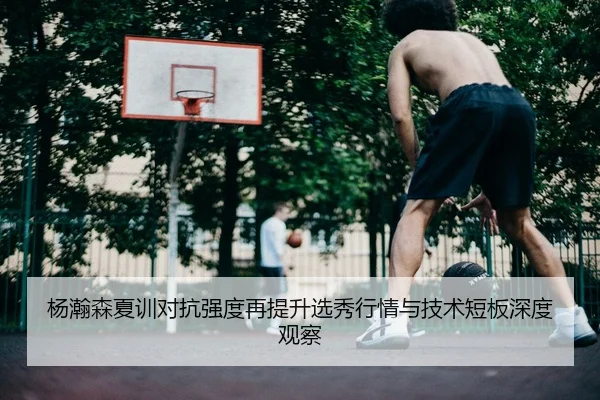 杨瀚森夏训对抗强度再提升选秀行情与技术短板深度观察