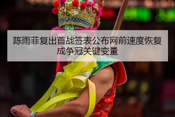陈雨菲复出首战签表公布网前速度恢复成争冠关键变量